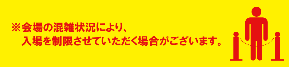 会場の混雑状況により、入場を制限させていただく場合がございます。